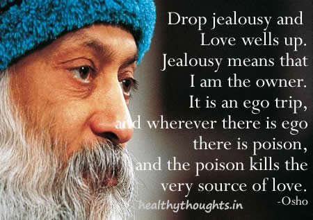 Drop jealousy and love wells up. Jealousy means that I am the owner. It is an ego trip, and wherever there is ego there is poison, and the poison kills the very source of love.