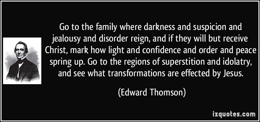 Go to the family where darkness and suspicion and jealousy and disorder reign, and if they will but receive Christ, mark how light and confidence and order and peace spring up. Go to the regions of superstition and idolatry, and see what transformations are effected by Jesus.