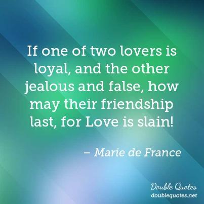 If one of two lovers is loyal, and the other jealous and false, how may their friendship last, for love is slain. - Marie de France