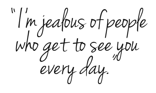 I'm jealous of the people who get to see you everyday.