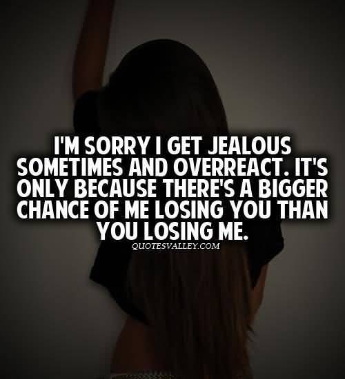 I'm sorry I get jealous sometimes and overreact. It's only because there's a bigger chance of me losing you than you losing me.