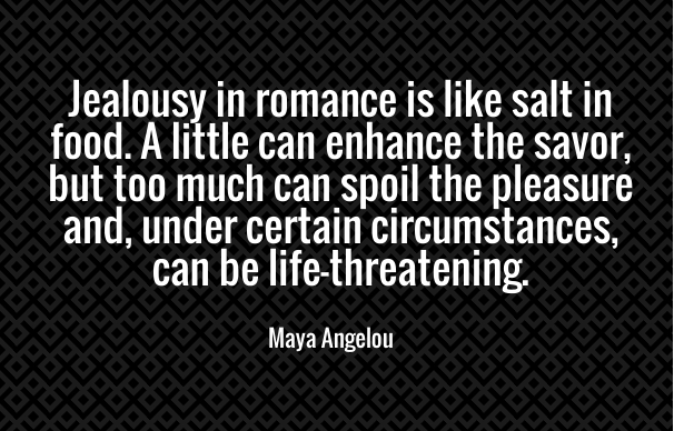 Jealousy in romance is like salt in food. A little can enhance the savor, but too much can spoil the pleasure and, under certain circumstances, can be life threatening. - Maya Angelou