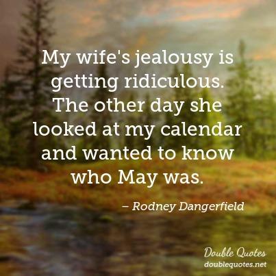 My wife’s jealousy is getting ridiculous. The other day she looked at my calendar and wanted to know who may was.