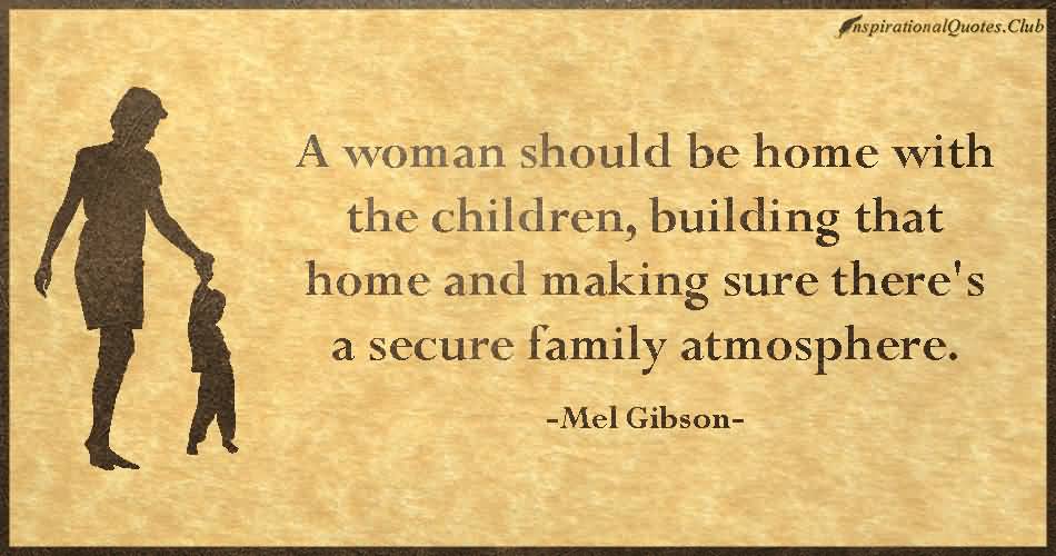 A woman should be home with the children, building that home and making sure there's a secure family atmosphere - Mel Gibson