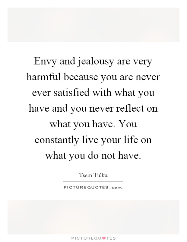 Envy and jealousy are very harmful because you are never ever satisfied with what you have and you never reflect on what you have. You constantly live your life on what you do not have.