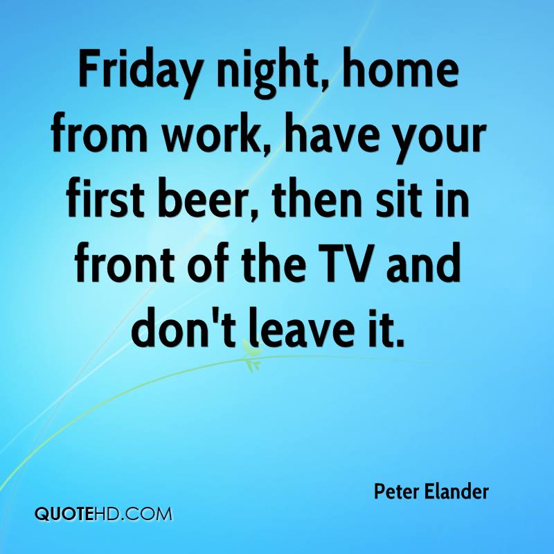 Friday night, home from work, have your first beer, then sit in front of the TV and don't leave it - Peter Elander