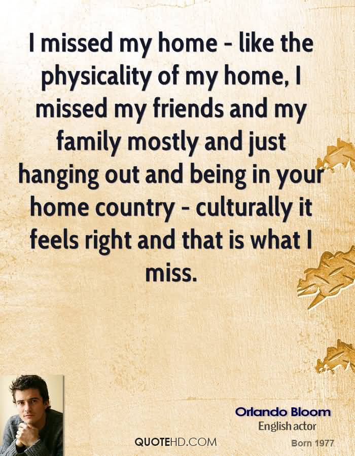 I missed my home - like the physicality of my home, I missed my friends and my family mostly and just hanging out and being in your home country - culturally it feels right and that is what I miss. - Orlando Bloom