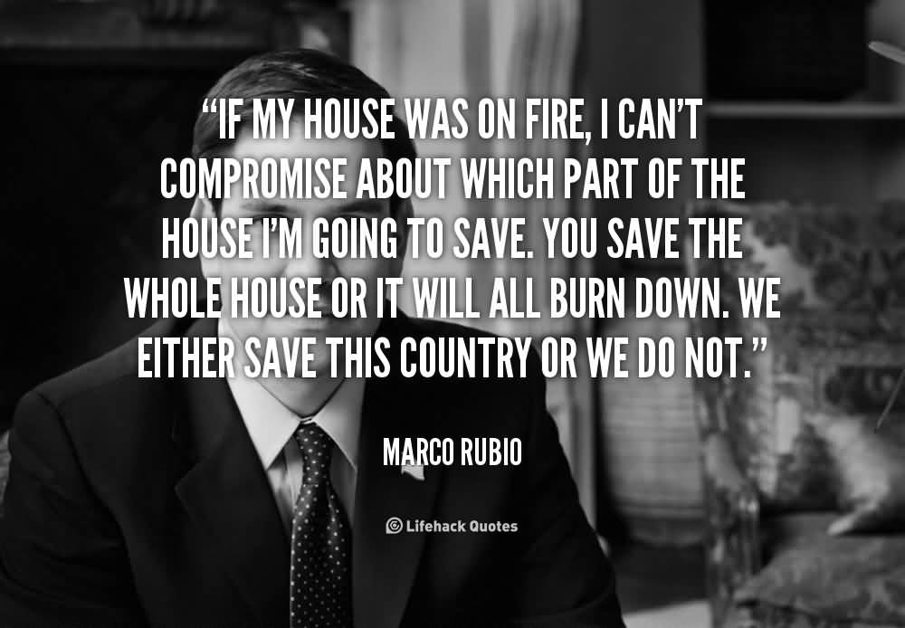 If my house was on fire, I can't compromise about which part of the house I'm going to save. You save the whole house or it will all burn down. We either save this country or we do not.  - Marco Rubio