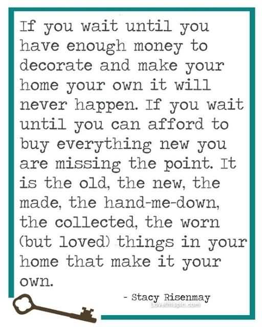 If you wait until you have enough money to decorate and make your home your own, it will never happen. If you wait until you can afford to buy everything new, you are missing the point. It is the old, the new, the hand-me-down, the collected, the worn but loved things in your home that make it your own. - Stacy Risenmay