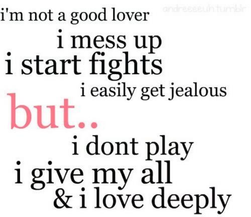 I'm not a good lover. I mess up, I start fights, I easily get jealous but..I don't play I give my all and I love deeply.