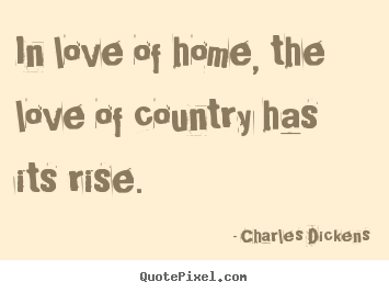 In love of home, the love of country has its rise, - Charles Dickens