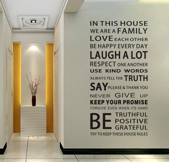 In this house we are a family. Love each other, be happy every day. Laugh a lot, respect one another. Use kind words, always tell the truth. Say please and thank you. Never give up. Keep your promise. Forgive even when its hard. Be truthful, positive and grateful. Try to keep these house rules.