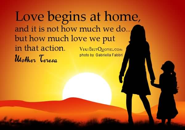 Love begins at home, and it is not how much we do... but how much love we put in that action - Mother Teresa