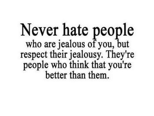 Never hate people who are jealous of you but respect their jealousy because they're the ones who think that you're better than them.