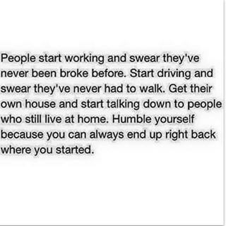 People start working and swear they’ve never been broke before. Start driving and swear they’ve never had to walk. Get their own house and start talking down to people who still live at home. Humble yourself because you could always end up right back where you started.