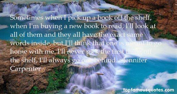 Sometimes when I pick up a book off the shelf, when I'm buying a new book to read, I'll look at all of them and they all have the exact same words inside, but I'll think that one is meant to go home with me. I'll never pick the first thing off the shelf, I'll always go one behind. - Jennifer Carpenter