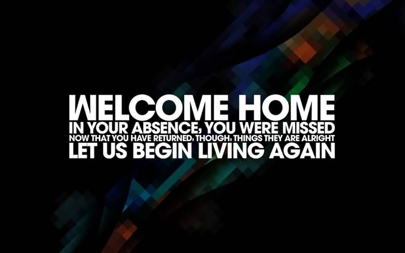 Welcome home. In your absence, you were missed. Now that you have returned, though, things they are alright. Let us begin living again