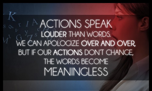Actions speak louder than words. We can apologize over and over, but if our actions don't change…the words become meaningless