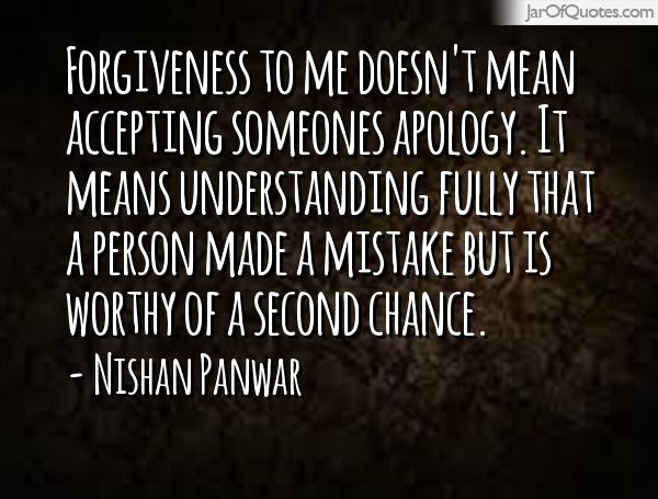Forgiveness to me doesn't mean accepting someones apology. It means understanding fully that a person made a mistake but is worthy of a second chance. - Nishan Panwar