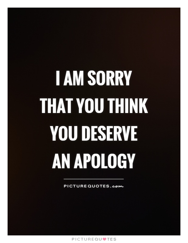 I am sorry that you think you deserve an apology.