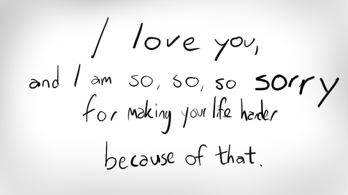 I love you ,and i am so so so sorry for making your life harder because of that.