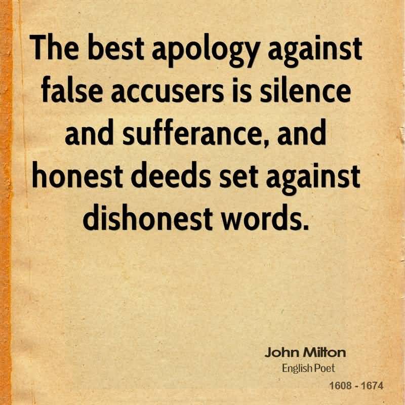 I will not deny but that the best apology against false accusers is silence and sufferance, and honest deeds set against dishonest words. - John Milton