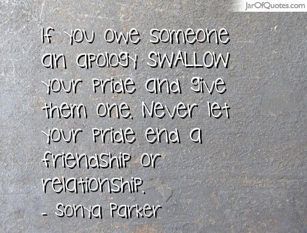 If you owe someone an apology SWALLOW your pride and give them one. Never let your pride end a friendship or relationship. - Sonya Parker