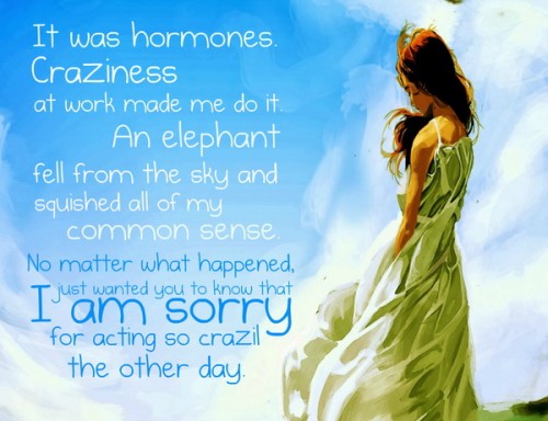 It was hormones. Craziness at work made me do it. An elephant fell from the sky and squished all of my common sense. No matter what happened, I just wanted you to know that I am sorry for acting so crazily the other day. 