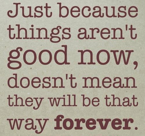 Just because things aren't good now, doesn't mean they will be that way forever.