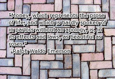 Money, which represents the prose of life, and which is hardly spoken of in parlors without an apology, is, in its effects and laws, as beautiful as roses. - Ralph Waldo Emerson