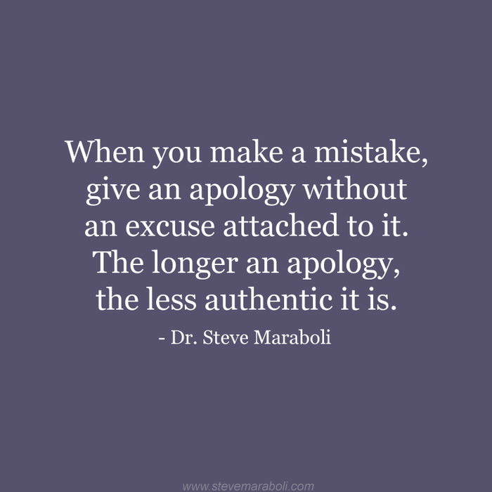When you make a mistake, give an apology without an excuse attached to it. The longer an apology, the less authentic it is. - Dr. Steve Maraboli