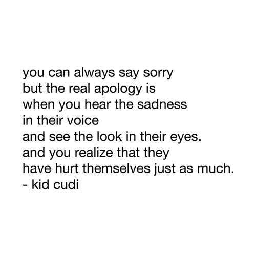You can always say sorry, but the real apology is when you hear the sadness in their voice, and see the look in their eyes. And then you realize that they have hurt themselves just as much. - Kid Cudi