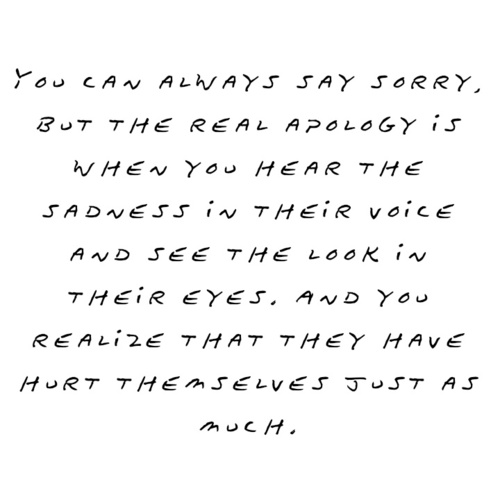You can always say sorry, But the real apology is when you hear the sadness in their voice and see the look in their eyes. And you realize that they have hurt....