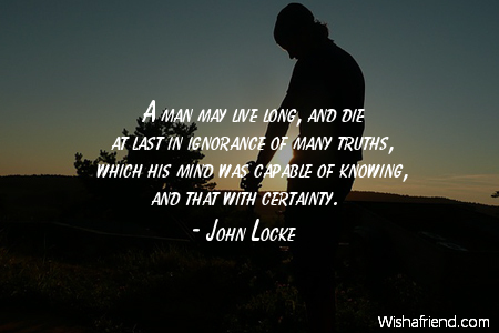 A man may live long, and die at last in ignorance of many truths, which his mind was capable of knowing, and that with certainty. John Locke