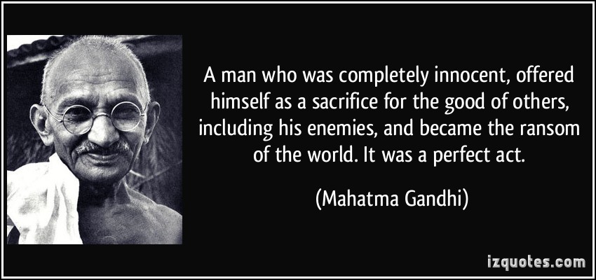 A man who was completely innocent, offered himself as a sacrifice for the good of others, including his enemies, and became the ransom of the world. It was a perfect act. Mahatma Gandhi