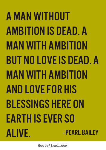 A man without ambition is dead. A man with ambition but no love is dead. A man with ambition and love for his blessings here on earth is ever so alive. Pearl
