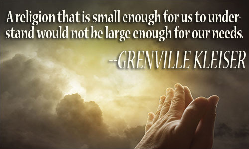 A religion that is small enough for our understanding would not be big enough for our needs. Grenville kleiser