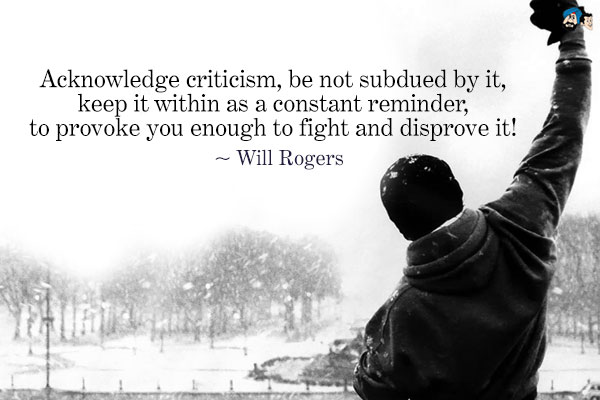 Acknowledge criticism, be not subdued by it, keep it  within as a constant reminder, to provoke you enough to fight  and disprove it. Will Rogers