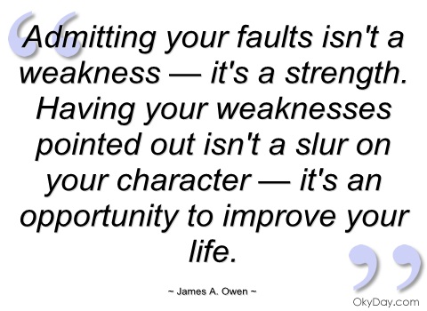 Admitting your faults isn't a weakness — it's a strength. Having your weaknesses pointed out isn't a slur on your character — it's an opportunity to improve your life. James A. Owen
