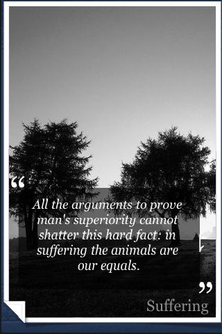 All the arguments to prove man's superiority cannot shatter this hard fact in suffering the animals are our equals. Peter Singer