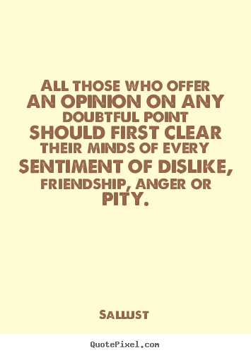 All those who offer an opinion on any doubtful point  should first clear their minds of every sentiment of dislike,  friendship, anger or pity. Sallust