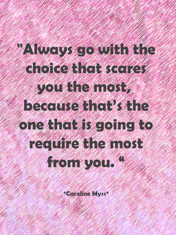 Always go with the choice that scares you the most, because that's the one that is going to require the most from you. Caroline Myss