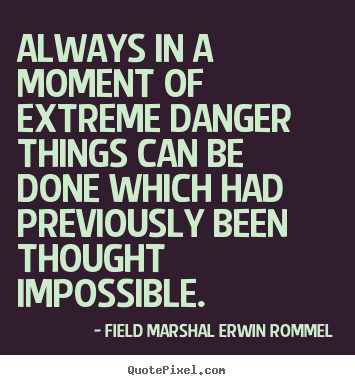Always in a moment of extreme danger things can be done which had previously been thought impossible. General Erwin Rommel