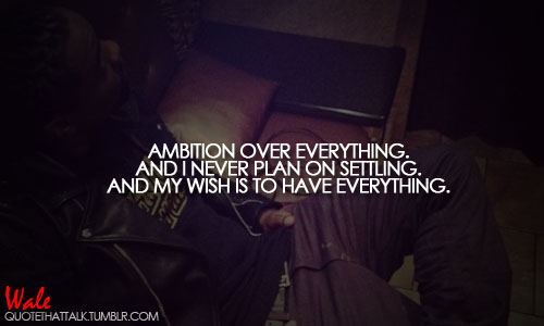 Ambition over everything. And I never plan on settling. And my wish is to have everything.