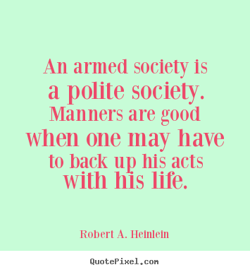 An armed society is a polite society. Manners are good when one may have to back up his acts with his life. Robert A. Heinlein