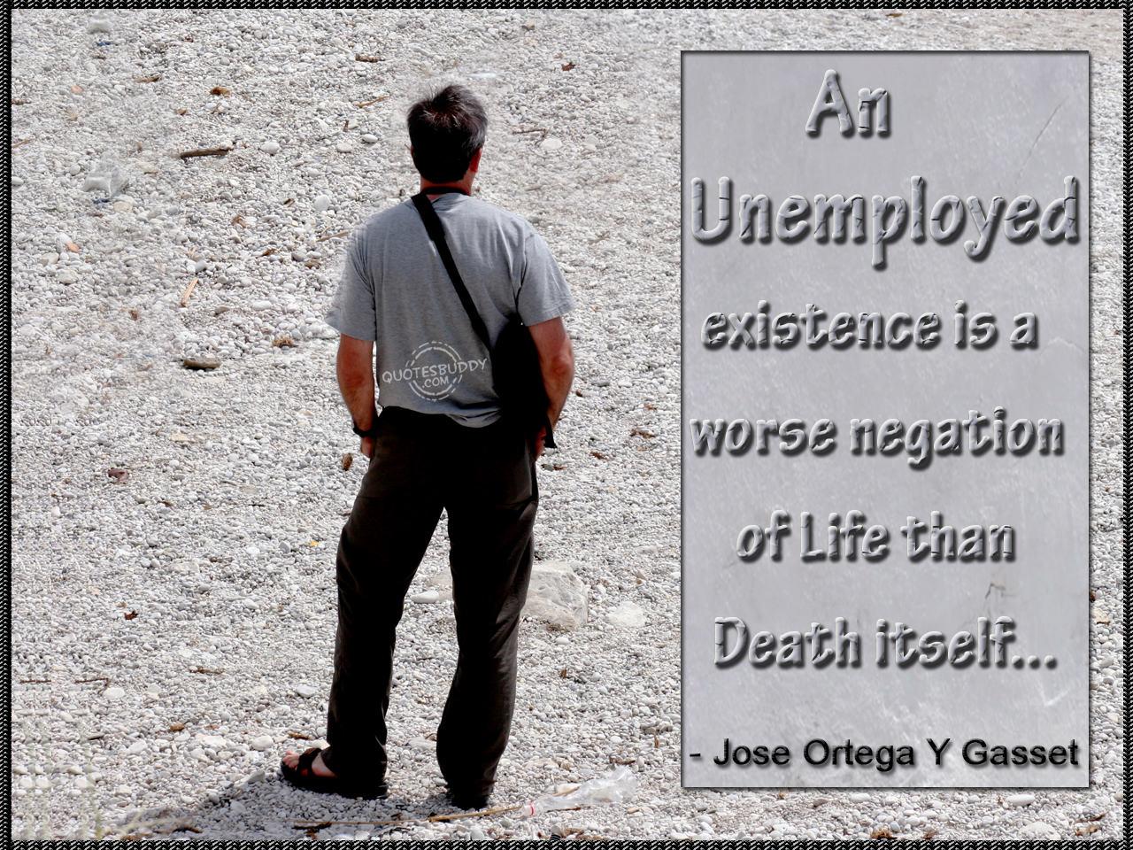 An 'unemployed' existence is a worse negation of life than death itself - Jose Ortega y Gasset