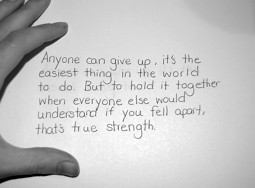 Anyone can give up; it is the easiest thing in the world to do. But to hold it together when everyone would expect you to fall apart, now that is true strength