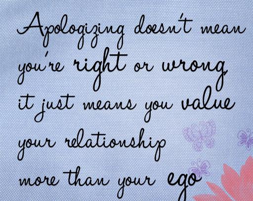 Apologizing doesn't mean you're right or wrong, it just means you value your relationship more than your EGO.