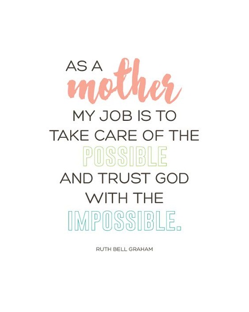 As a mother, my job is to take care of the possible and trust God with the impossible. Ruth Bell Graham