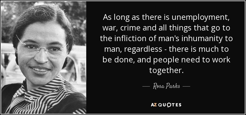 As long as there is unemployment, war, crime and all things that go to the infliction of man's inhumanity to man, regardless - there is much to be done, and ... - Rosa Parks